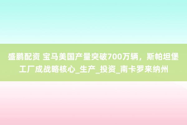 盛鹏配资 宝马美国产量突破700万辆，斯帕坦堡工厂成战略核心_生产_投资_南卡罗来纳州