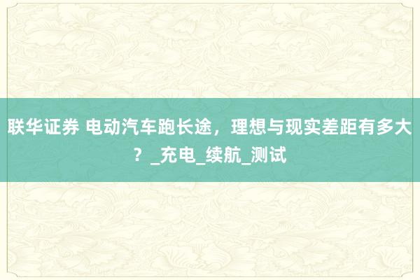 联华证券 电动汽车跑长途，理想与现实差距有多大？_充电_续航_测试
