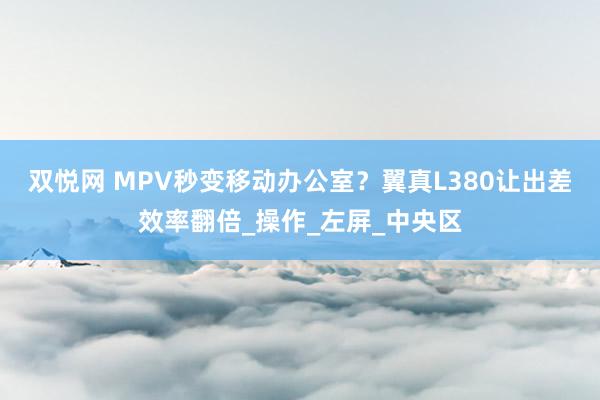 双悦网 MPV秒变移动办公室？翼真L380让出差效率翻倍_操作_左屏_中央区