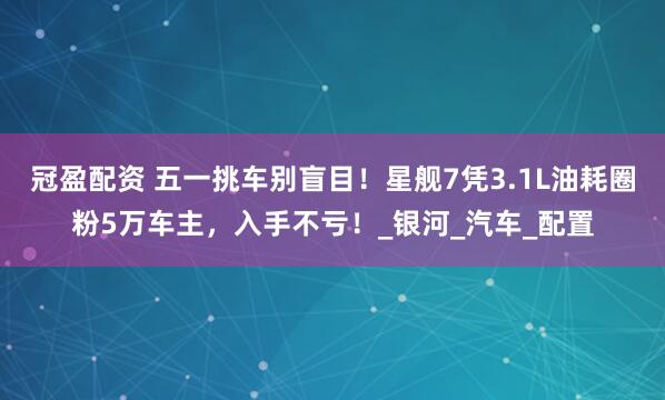 冠盈配资 五一挑车别盲目！星舰7凭3.1L油耗圈粉5万车主，入手不亏！_银河_汽车_配置