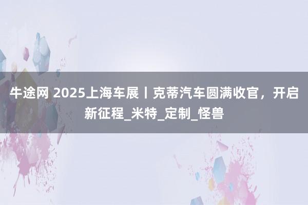 牛途网 2025上海车展丨克蒂汽车圆满收官，开启新征程_米特_定制_怪兽