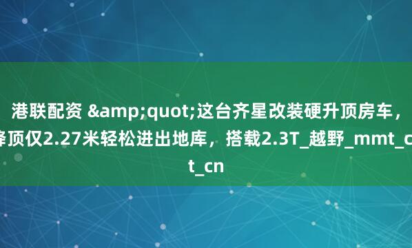 港联配资 &quot;这台齐星改装硬升顶房车，降顶仅2.27米轻松进出地库，搭载2.3T_越野_mmt_cn