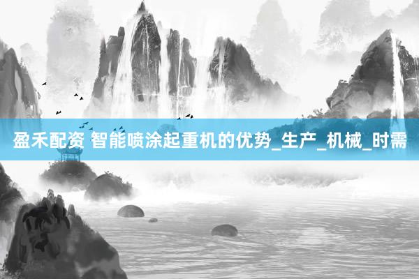 盈禾配资 智能喷涂起重机的优势_生产_机械_时需