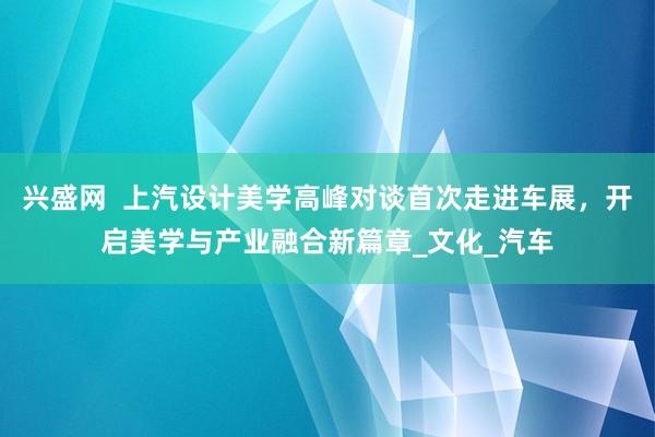 兴盛网  上汽设计美学高峰对谈首次走进车展，开启美学与产业融合新篇章_文化_汽车