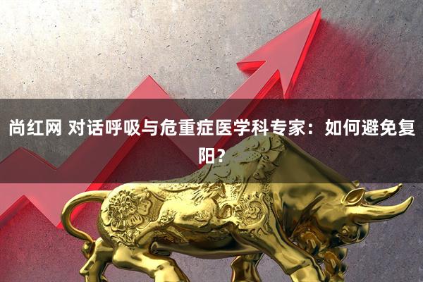 尚红网 对话呼吸与危重症医学科专家：如何避免复阳？