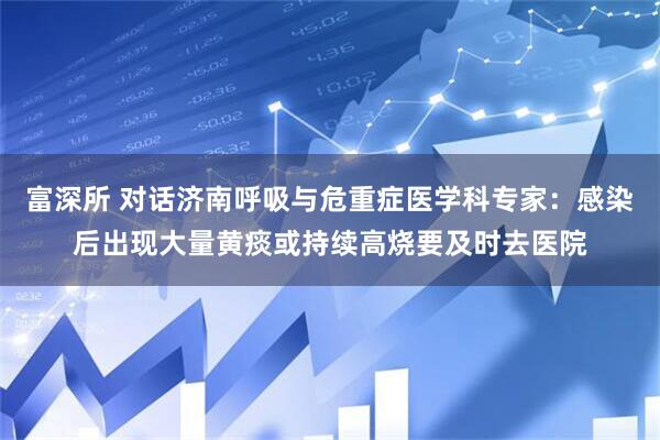 富深所 对话济南呼吸与危重症医学科专家：感染后出现大量黄痰或持续高烧要及时去医院