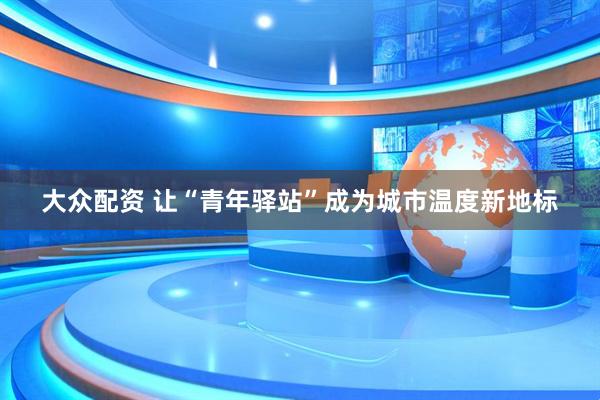 大众配资 让“青年驿站”成为城市温度新地标
