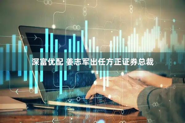 深富优配 姜志军出任方正证券总裁