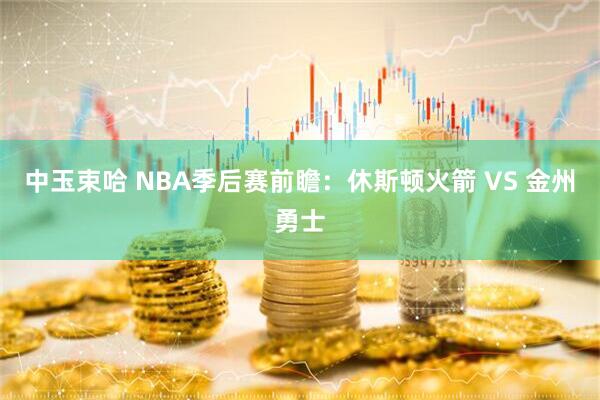 中玉束哈 NBA季后赛前瞻:休斯顿火箭 VS 金州勇士