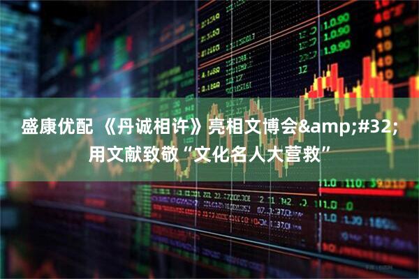 盛康优配 《丹诚相许》亮相文博会&#32;用文献致敬“文化名人大营救”