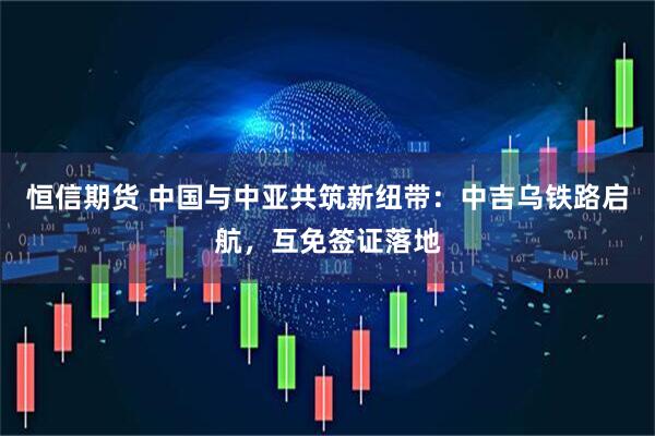恒信期货 中国与中亚共筑新纽带：中吉乌铁路启航，互免签证落地