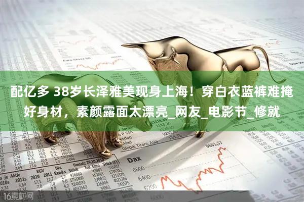 配亿多 38岁长泽雅美现身上海！穿白衣蓝裤难掩好身材，素颜露面太漂亮_网友_电影节_修就