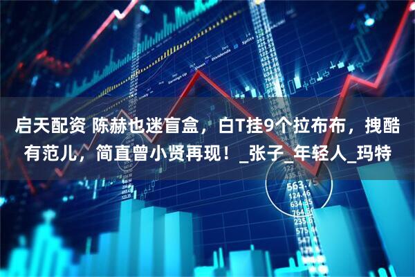 启天配资 陈赫也迷盲盒，白T挂9个拉布布，拽酷有范儿，简直曾小贤再现！_张子_年轻人_玛特