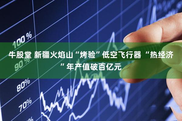 牛股堂 新疆火焰山“烤验”低空飞行器 “热经济”年产值破百亿元