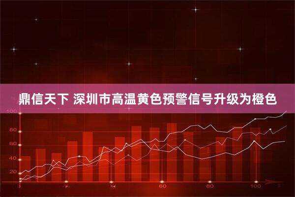 鼎信天下 深圳市高温黄色预警信号升级为橙色