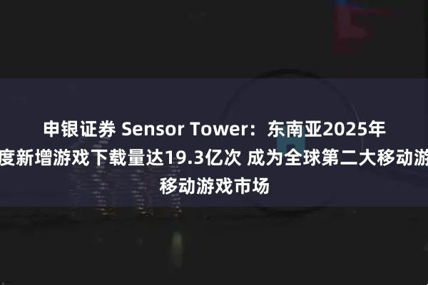 申银证券 Sensor Tower：东南亚2025年第一季度新增游戏下载量达19.3亿次 成为全球第二大移动游戏市场