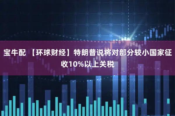 宝牛配 【环球财经】特朗普说将对部分较小国家征收10%以上关税