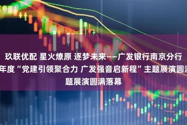 玖联优配 星火燎原 逐梦未来——广发银行南京分行2025年度“党建引领聚合力 广发强音启新程”主题展演圆满落幕