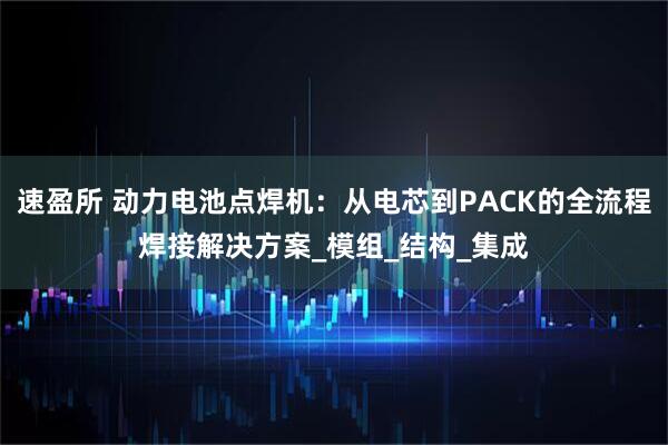 速盈所 动力电池点焊机：从电芯到PACK的全流程焊接解决方案_模组_结构_集成