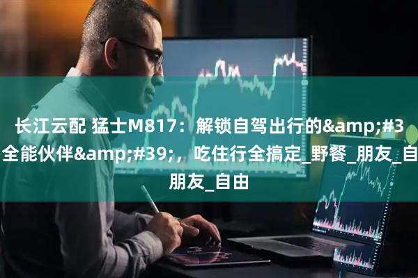长江云配 猛士M817：解锁自驾出行的&#39;全能伙伴&#39;，吃住行全搞定_野餐_朋友_自由