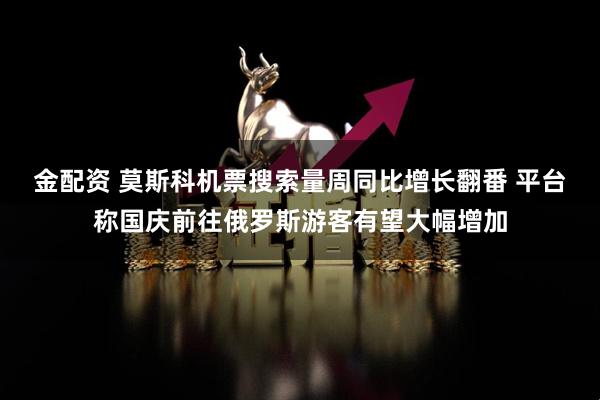 金配资 莫斯科机票搜索量周同比增长翻番 平台称国庆前往俄罗斯游客有望大幅增加