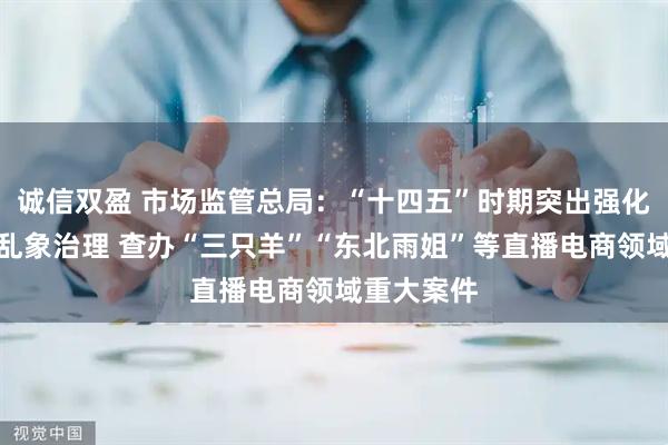 诚信双盈 市场监管总局：“十四五”时期突出强化直播电商乱象治理 查办“三只羊”“东北雨姐”等直播电商领域重大案件