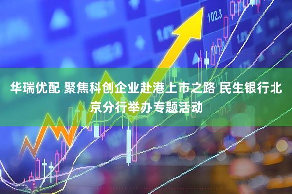 华瑞优配 聚焦科创企业赴港上市之路 民生银行北京分行举办专题活动