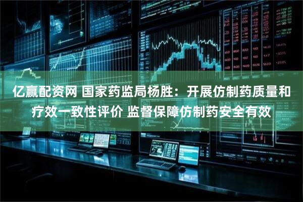 亿赢配资网 国家药监局杨胜：开展仿制药质量和疗效一致性评价 监督保障仿制药安全有效