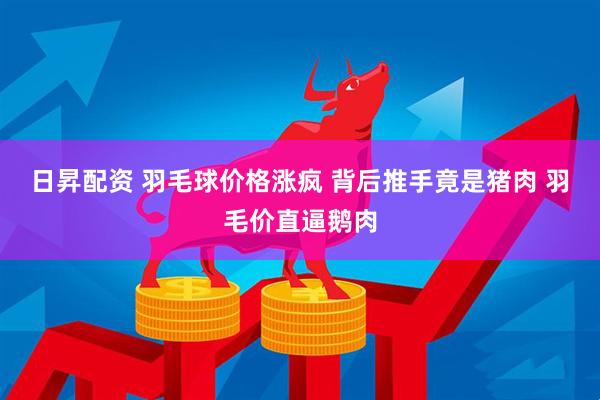 日昇配资 羽毛球价格涨疯 背后推手竟是猪肉 羽毛价直逼鹅肉