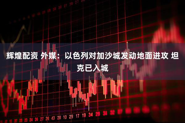 辉煌配资 外媒：以色列对加沙城发动地面进攻 坦克已入城