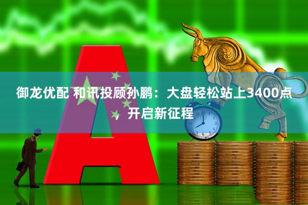 御龙优配 和讯投顾孙鹏：大盘轻松站上3400点，开启新征程