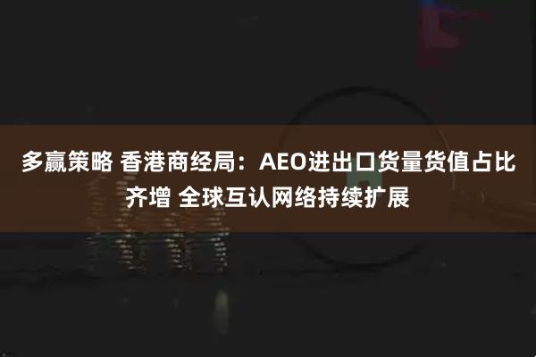 多赢策略 香港商经局：AEO进出口货量货值占比齐增 全球互认网络持续扩展