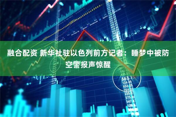 融合配资 新华社驻以色列前方记者：睡梦中被防空警报声惊醒