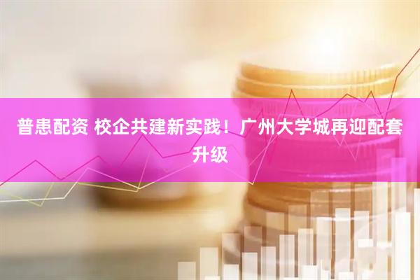 普患配资 校企共建新实践！广州大学城再迎配套升级