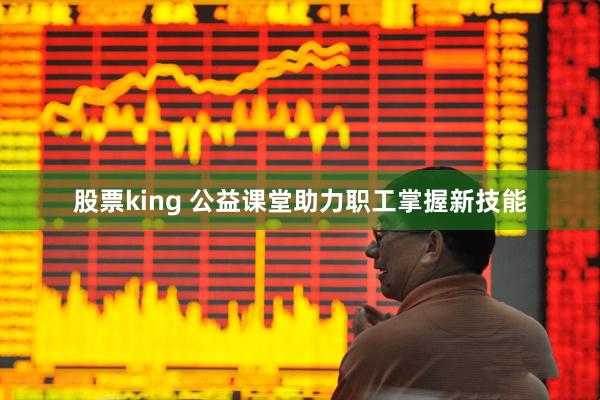 股票king 公益课堂助力职工掌握新技能