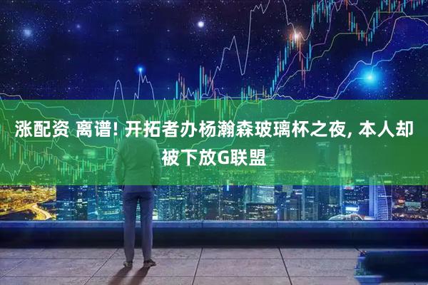涨配资 离谱! 开拓者办杨瀚森玻璃杯之夜, 本人却被下放G联盟