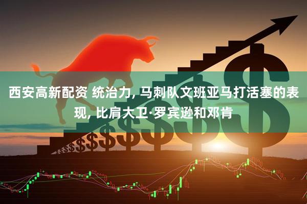 西安高新配资 统治力, 马刺队文班亚马打活塞的表现, 比肩大卫·罗宾逊和邓肯