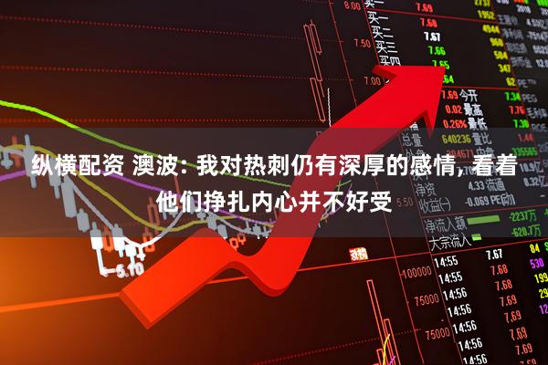 纵横配资 澳波: 我对热刺仍有深厚的感情, 看着他们挣扎内心并不好受